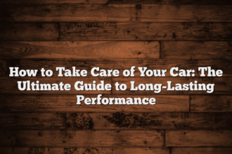 How to Take Care of Your Car: The Ultimate Guide to Long-Lasting Performance